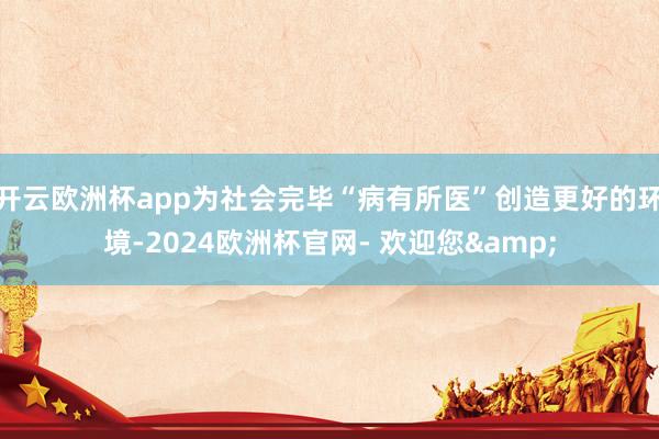 开云欧洲杯app为社会完毕“病有所医”创造更好的环境-2024欧洲杯官网- 欢迎您&