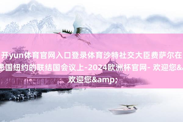 开yun体育官网入口登录体育沙特社交大臣费萨尔在好意思国纽约的联结国会议上-2024欧洲杯官网- 欢迎您&