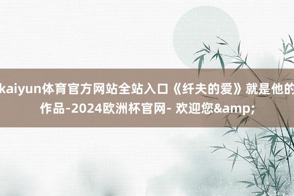kaiyun体育官方网站全站入口《纤夫的爱》就是他的作品-2024欧洲杯官网- 欢迎您&