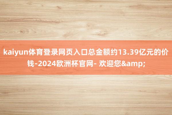 kaiyun体育登录网页入口总金额约13.39亿元的价钱-2024欧洲杯官网- 欢迎您&