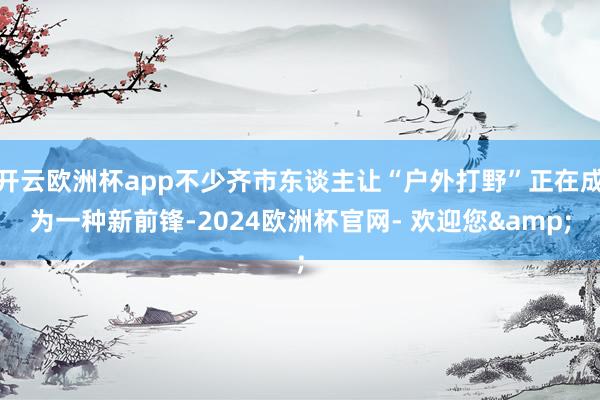 开云欧洲杯app不少齐市东谈主让“户外打野”正在成为一种新前锋-2024欧洲杯官网- 欢迎您&