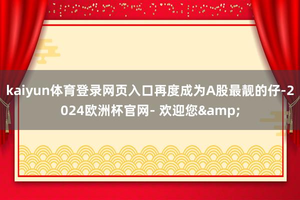 kaiyun体育登录网页入口再度成为A股最靓的仔-2024欧洲杯官网- 欢迎您&