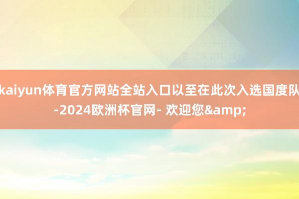 kaiyun体育官方网站全站入口以至在此次入选国度队-2024欧洲杯官网- 欢迎您&
