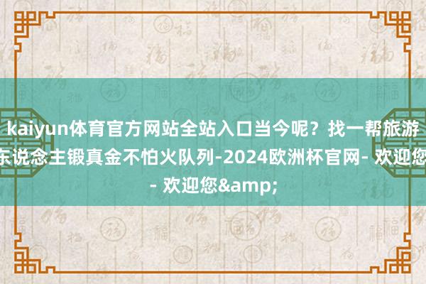 kaiyun体育官方网站全站入口当今呢？找一帮旅游的来帮东说念主锻真金不怕火队列-2024欧洲杯官网- 欢迎您&