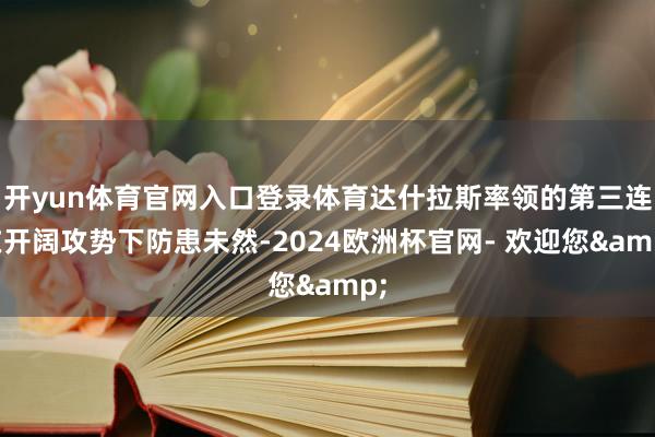 开yun体育官网入口登录体育达什拉斯率领的第三连在开阔攻势下防患未然-2024欧洲杯官网- 欢迎您&