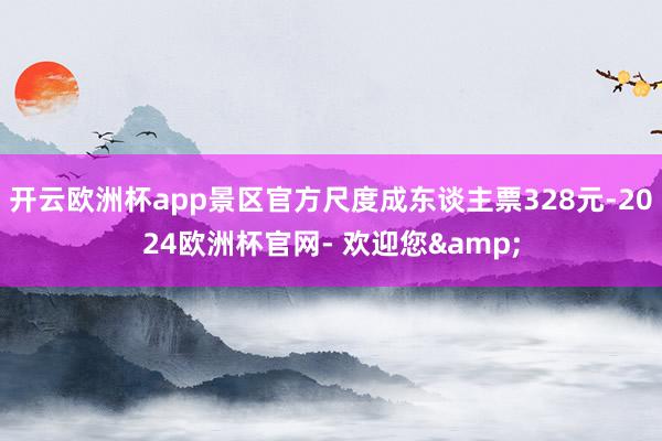 开云欧洲杯app景区官方尺度成东谈主票328元-2024欧洲杯官网- 欢迎您&