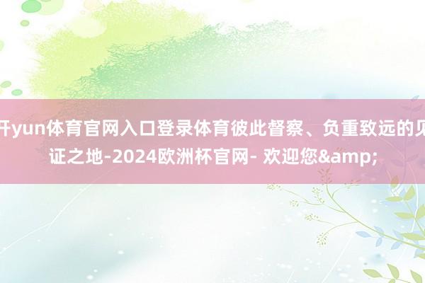 开yun体育官网入口登录体育彼此督察、负重致远的见证之地-2024欧洲杯官网- 欢迎您&