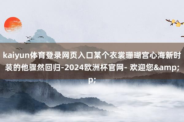 kaiyun体育登录网页入口某个衣裳珊瑚宫心海新时装的他骤然回归-2024欧洲杯官网- 欢迎您&