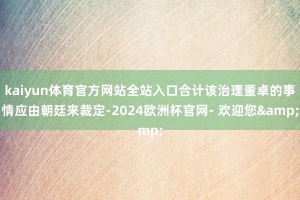 kaiyun体育官方网站全站入口合计该治理董卓的事情应由朝廷来裁定-2024欧洲杯官网- 欢迎您&