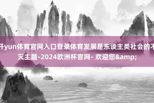 开yun体育官网入口登录体育发展是东谈主类社会的不灭主题-2024欧洲杯官网- 欢迎您&