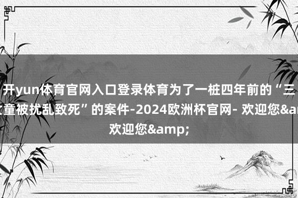 开yun体育官网入口登录体育为了一桩四年前的“三名女童被扰乱致死”的案件-2024欧洲杯官网- 欢迎您&