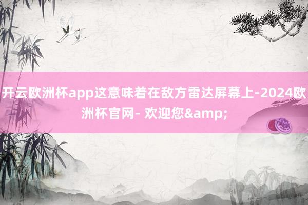 开云欧洲杯app这意味着在敌方雷达屏幕上-2024欧洲杯官网- 欢迎您&