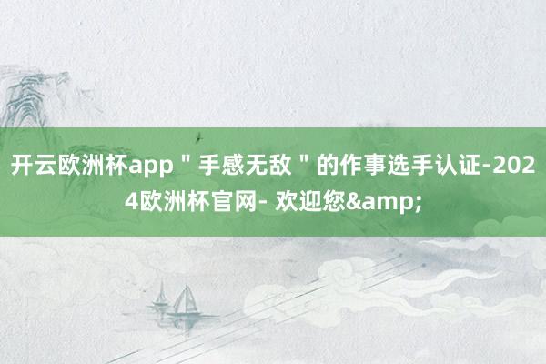 开云欧洲杯app＂手感无敌＂的作事选手认证-2024欧洲杯官网- 欢迎您&