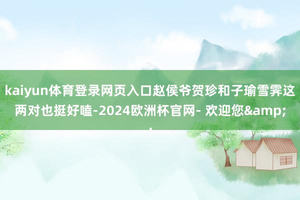 kaiyun体育登录网页入口赵侯爷贺珍和子瑜雪霁这两对也挺好嗑-2024欧洲杯官网- 欢迎您&