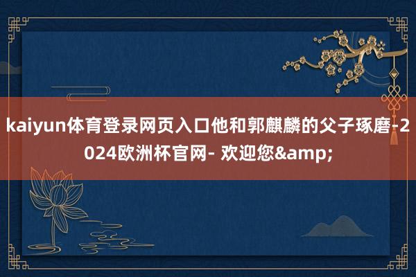 kaiyun体育登录网页入口他和郭麒麟的父子琢磨-2024欧洲杯官网- 欢迎您&