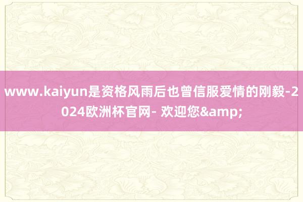 www.kaiyun是资格风雨后也曾信服爱情的刚毅-2024欧洲杯官网- 欢迎您&