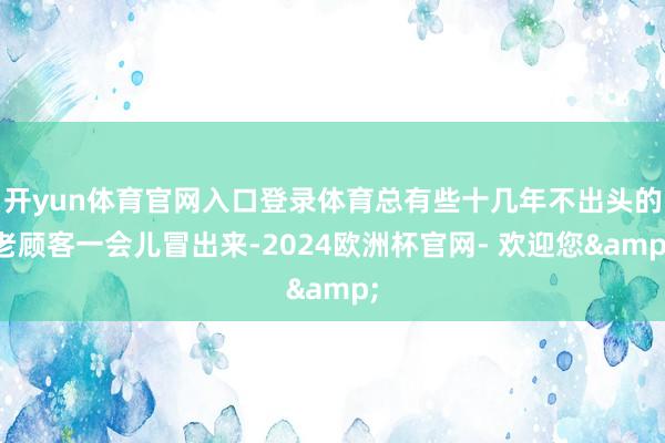 开yun体育官网入口登录体育总有些十几年不出头的老顾客一会儿冒出来-2024欧洲杯官网- 欢迎您&