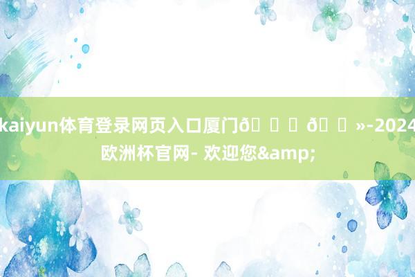 kaiyun体育登录网页入口厦门👋🏻-2024欧洲杯官网- 欢迎您&