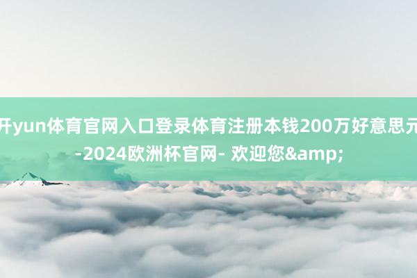 开yun体育官网入口登录体育注册本钱200万好意思元-2024欧洲杯官网- 欢迎您&