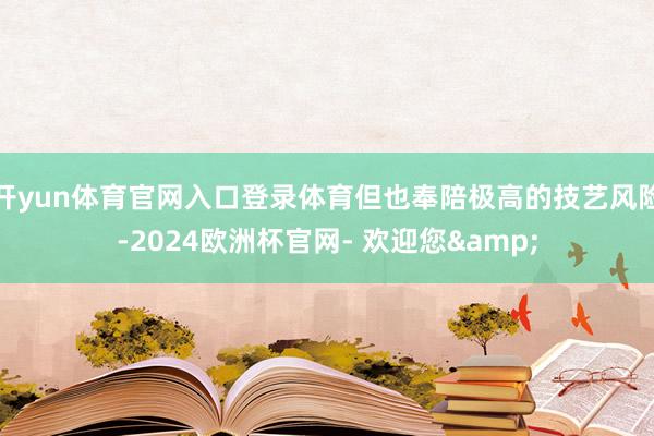 开yun体育官网入口登录体育但也奉陪极高的技艺风险-2024欧洲杯官网- 欢迎您&