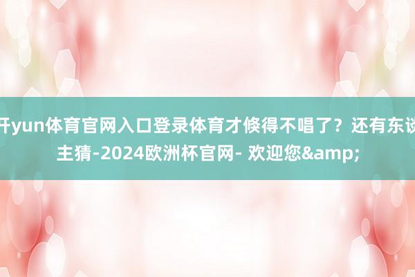 开yun体育官网入口登录体育才倏得不唱了？还有东谈主猜-2024欧洲杯官网- 欢迎您&