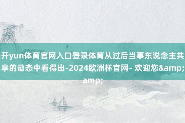 开yun体育官网入口登录体育从过后当事东说念主共享的动态中看得出-2024欧洲杯官网- 欢迎您&