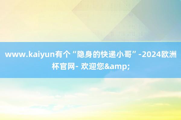 www.kaiyun有个“隐身的快递小哥”-2024欧洲杯官网- 欢迎您&