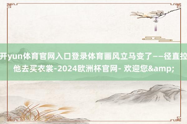 开yun体育官网入口登录体育画风立马变了——径直拉他去买衣裳-2024欧洲杯官网- 欢迎您&