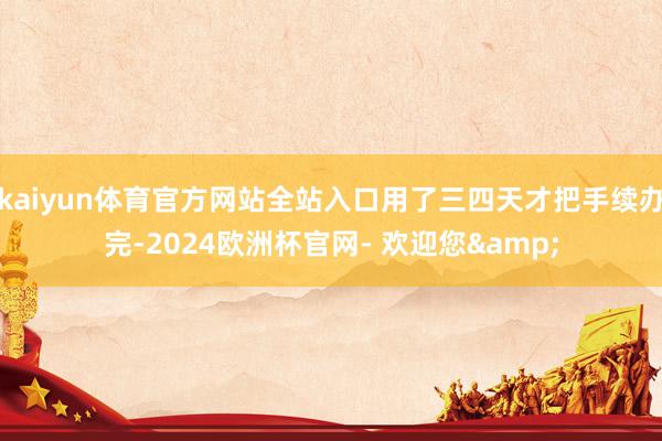 kaiyun体育官方网站全站入口用了三四天才把手续办完-2024欧洲杯官网- 欢迎您&
