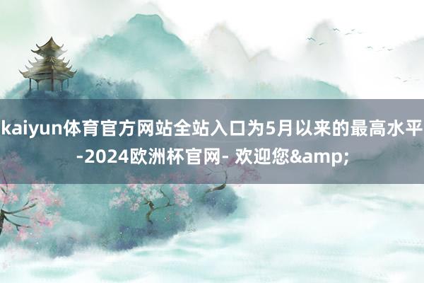 kaiyun体育官方网站全站入口为5月以来的最高水平-2024欧洲杯官网- 欢迎您&