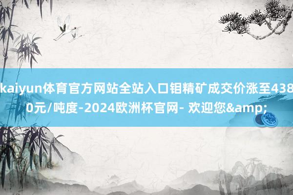 kaiyun体育官方网站全站入口钼精矿成交价涨至4380元/吨度-2024欧洲杯官网- 欢迎您&