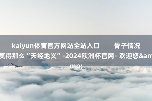 kaiyun体育官方网站全站入口        骨子情况可莫得那么“天经地义”-2024欧洲杯官网- 欢迎您&