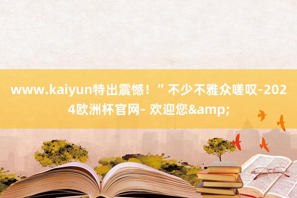 www.kaiyun特出震憾！”不少不雅众嗟叹-2024欧洲杯官网- 欢迎您&