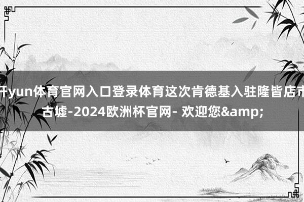 开yun体育官网入口登录体育这次肯德基入驻隆皆店市古墟-2024欧洲杯官网- 欢迎您&