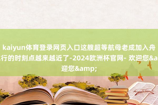kaiyun体育登录网页入口这艘超等航母老成加入舟师戎行的时刻点越来越近了-2024欧洲杯官网- 欢迎您&