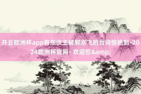 开云欧洲杯app有东谈主被郭京飞的台词惊艳到-2024欧洲杯官网- 欢迎您&