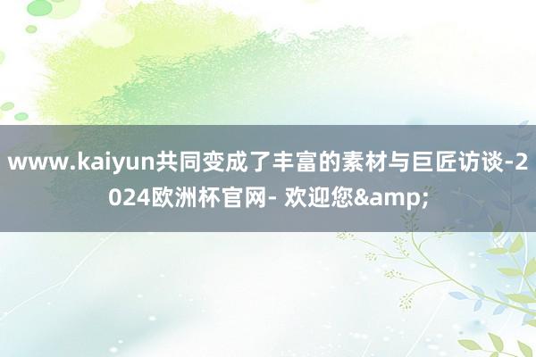 www.kaiyun共同变成了丰富的素材与巨匠访谈-2024欧洲杯官网- 欢迎您&