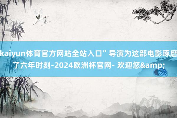 kaiyun体育官方网站全站入口”导演为这部电影琢磨了六年时刻-2024欧洲杯官网- 欢迎您&