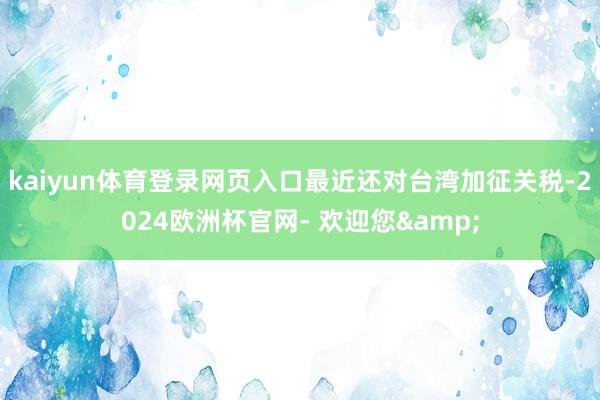 kaiyun体育登录网页入口最近还对台湾加征关税-2024欧洲杯官网- 欢迎您&