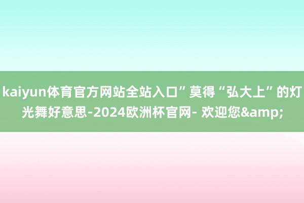 kaiyun体育官方网站全站入口”莫得“弘大上”的灯光舞好意思-2024欧洲杯官网- 欢迎您&