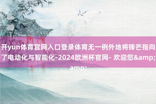 开yun体育官网入口登录体育无一例外地将锋芒指向了电动化与智能化-2024欧洲杯官网- 欢迎您&