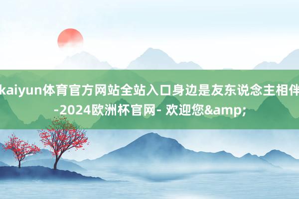 kaiyun体育官方网站全站入口身边是友东说念主相伴-2024欧洲杯官网- 欢迎您&