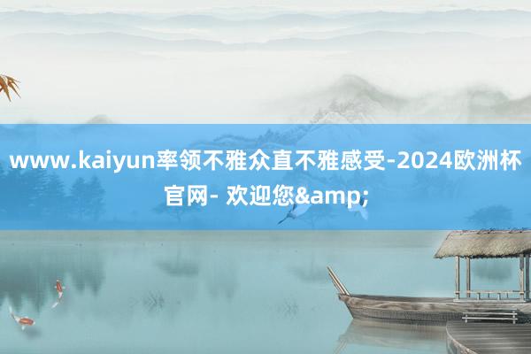 www.kaiyun率领不雅众直不雅感受-2024欧洲杯官网- 欢迎您&