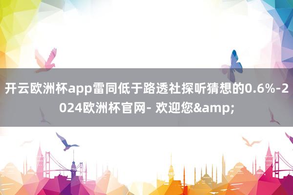 开云欧洲杯app雷同低于路透社探听猜想的0.6%-2024欧洲杯官网- 欢迎您&