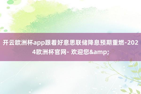 开云欧洲杯app跟着好意思联储降息预期重燃-2024欧洲杯官网- 欢迎您&