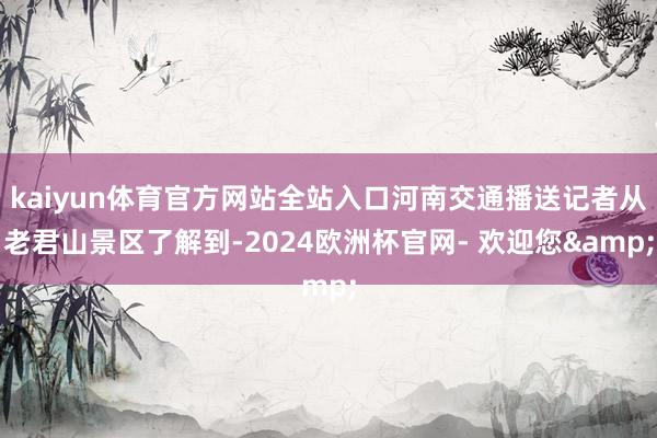 kaiyun体育官方网站全站入口河南交通播送记者从老君山景区了解到-2024欧洲杯官网- 欢迎您&
