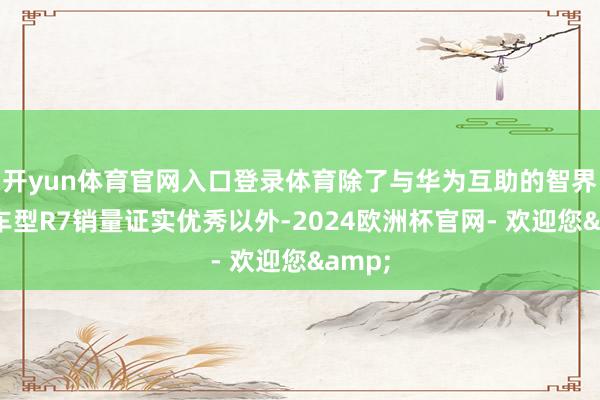 开yun体育官网入口登录体育除了与华为互助的智界系列车型R7销量证实优秀以外-2024欧洲杯官网- 欢迎您&