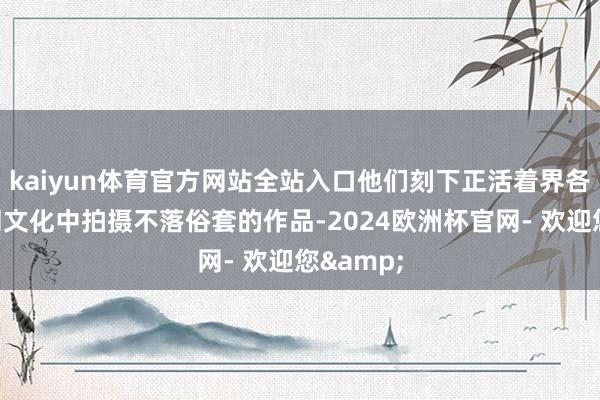 kaiyun体育官方网站全站入口他们刻下正活着界各地的不同文化中拍摄不落俗套的作品-2024欧洲杯官网- 欢迎您&