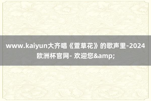 www.kaiyun大齐唱《萱草花》的歌声里-2024欧洲杯官网- 欢迎您&
