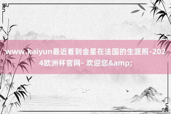 www.kaiyun最近看到金星在法国的生涯照-2024欧洲杯官网- 欢迎您&